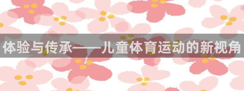 MK体育官网下载招商电话号码：体验与传承——儿童体育